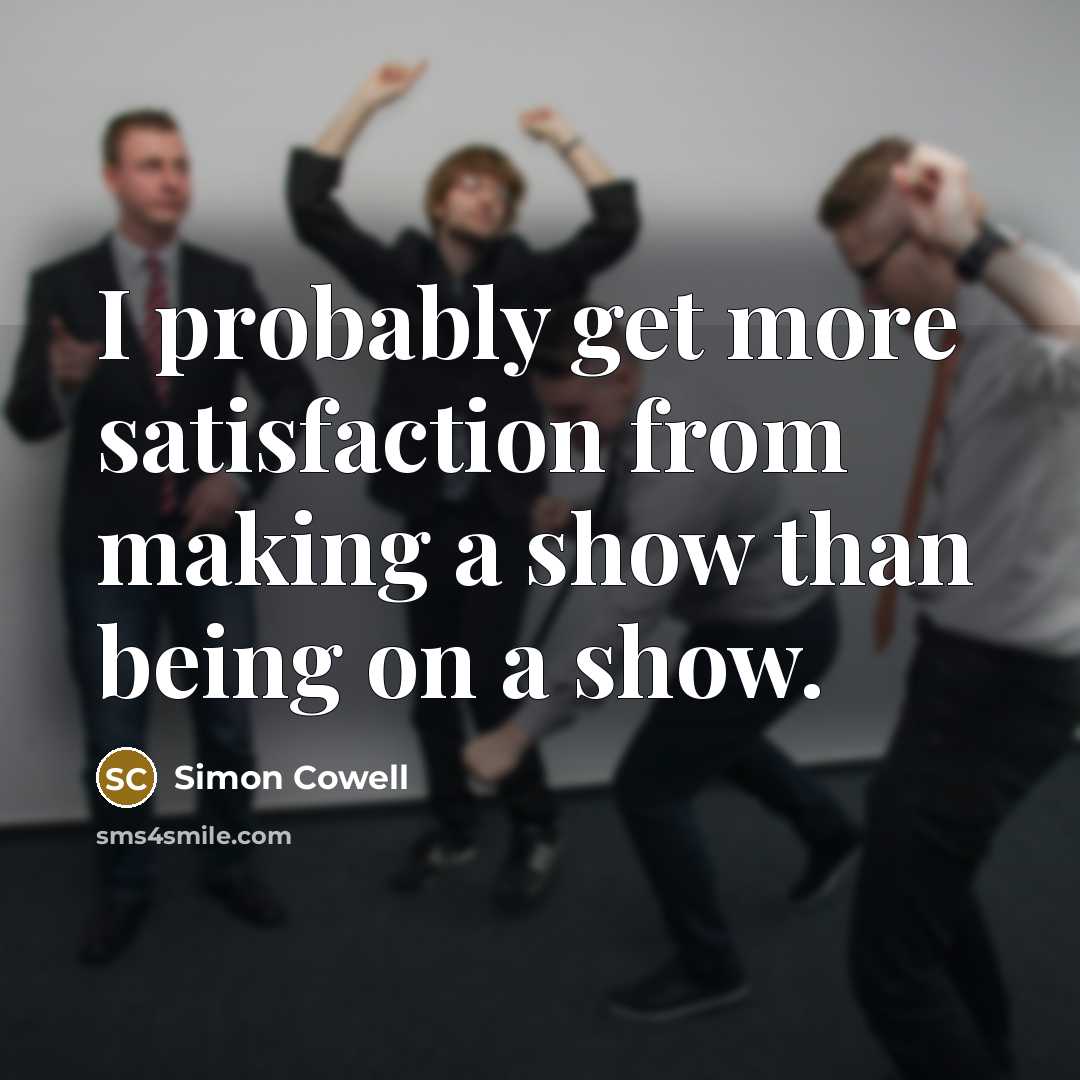 “I probably get more satisfaction from making a show than being on a show.” quote by Simon Cowell