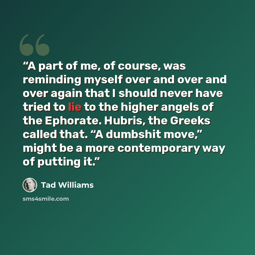 “A part of me, of course, was reminding myself over and over and over again that I should never have tried to lie to the higher angels of the Ephorate. Hubris, the Greeks called that. “A dumbshit move,” might be a more contemporary way of putting it.” quote by Tad Williams