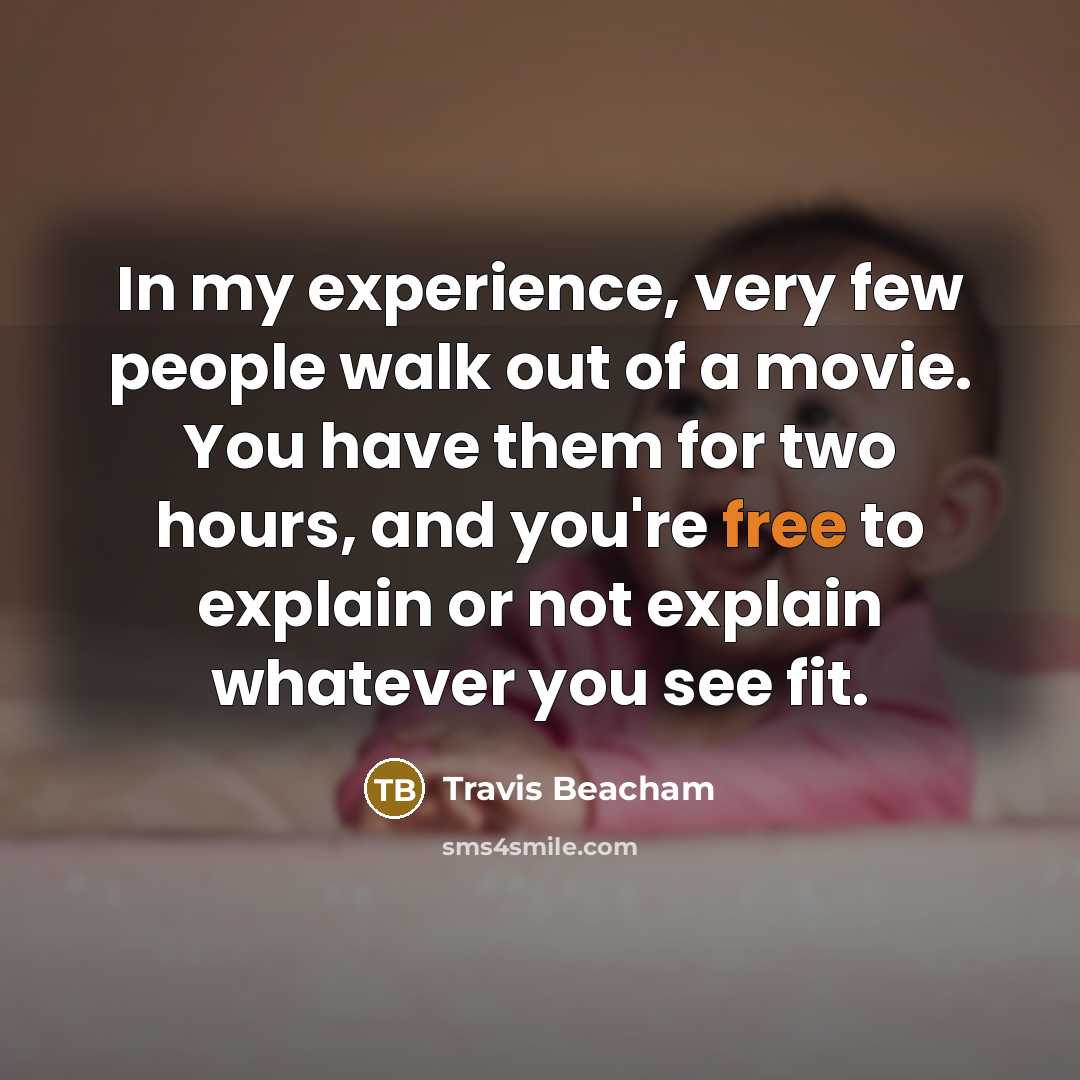 “In my experience, very few people walk out of a movie. You have them for two hours, and you're free to explain or not explain whatever you see fit.” quote by Travis Beacham