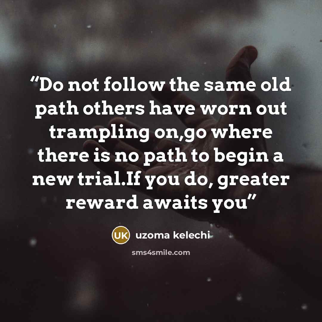 “Do not follow the same old path others have worn out trampling on,go where there is no path to begin a new trial.If you do, greater reward awaits you” quote by Uzoma Kelechi