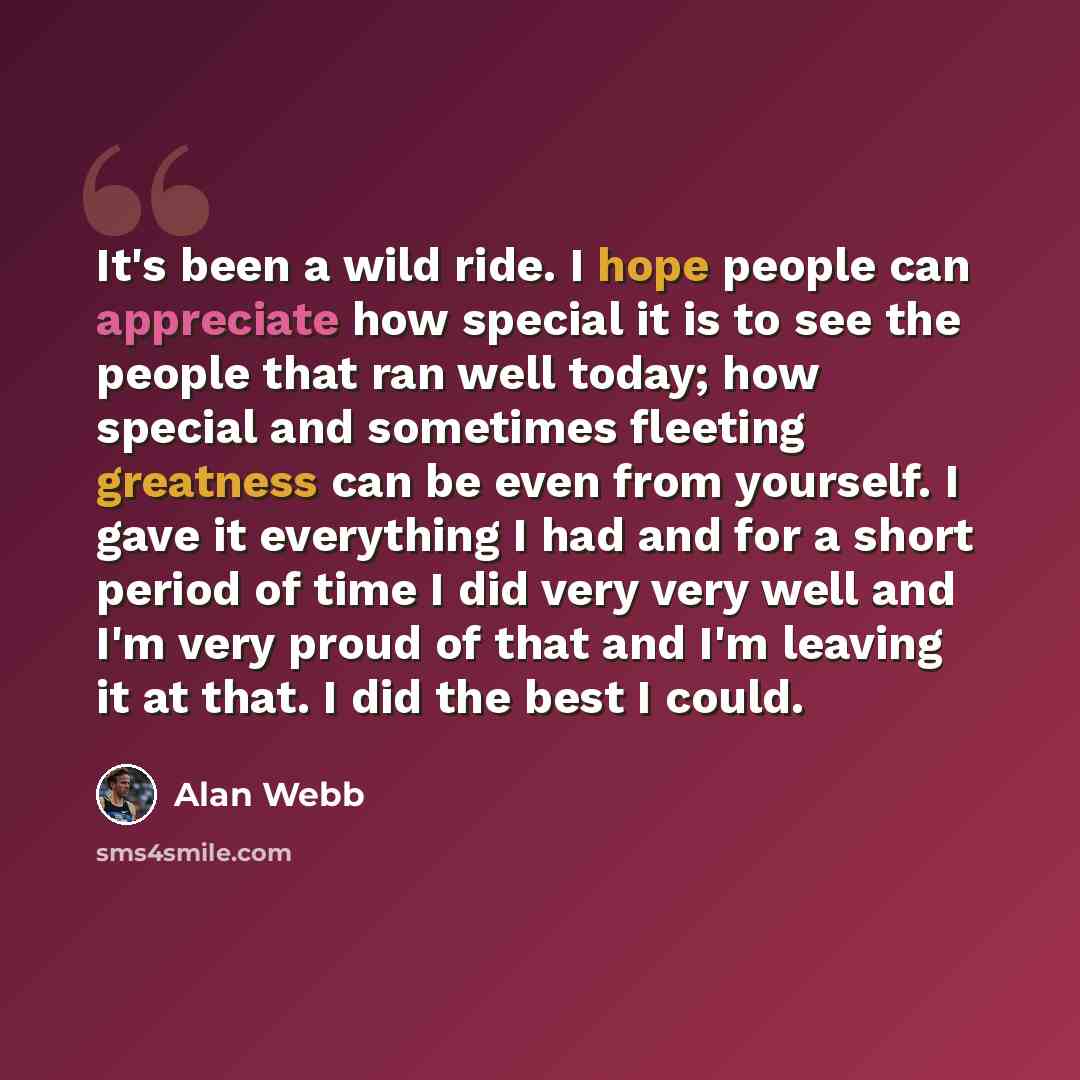 “It's been a wild ride. I hope people can appreciate how special it is to see the people that ran well today; how special and sometimes fleeting greatness can be even from yourself. I gave it everything I had and for a short period of time I did very very well and I'm very proud of that and I'm…” quote by Alan Webb