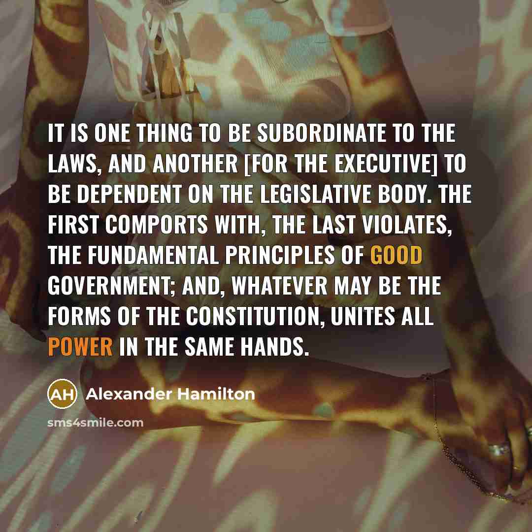 “It is one thing to be subordinate to the laws, and another [for the Executive] to be dependent on the legislative body. The first comports with, the last violates, the fundamental principles of good government; and, whatever may be the forms of the Constitution, unites all power in the same hands.” quote by Alexander Hamilton