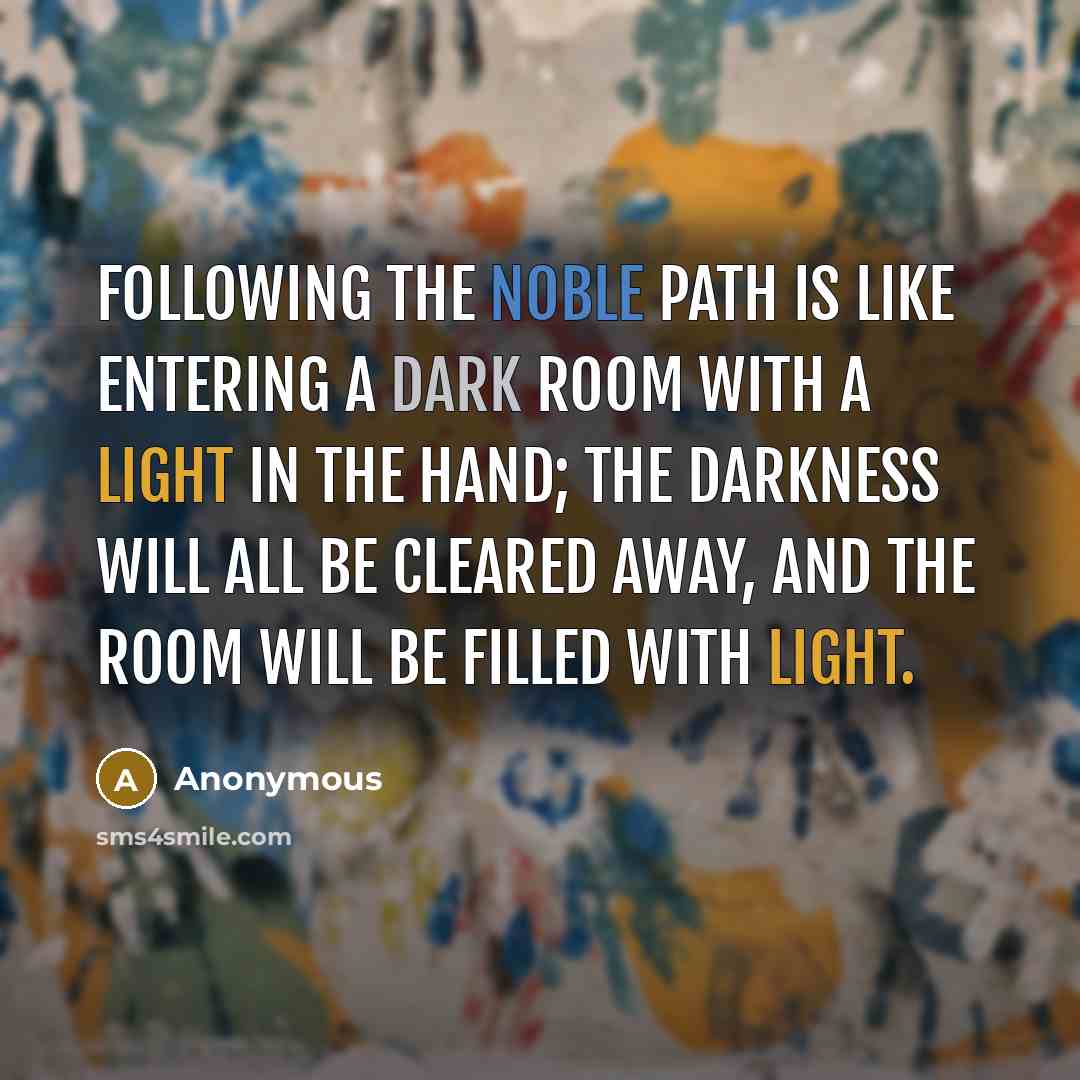“Following the Noble Path is like entering a dark room with a light in the hand; the darkness will all be cleared away, and the room will be filled with light.” quote by Anonymous