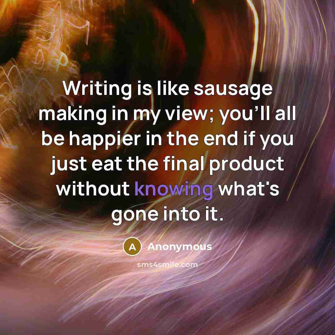 “Writing is like sausage making in my view; you'll all be happier in the end if you just eat the final product without knowing what's gone into it.” quote by Anonymous