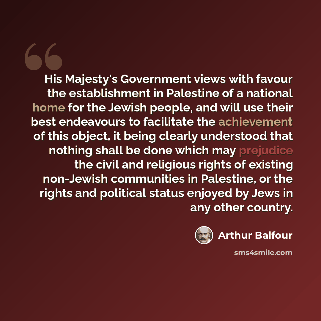 “His Majesty's Government views with favour the establishment in Palestine of a national home for the Jewish people, and will use their best endeavours to facilitate the achievement of this object, it being clearly understood that nothing shall be done which may prejudice the civil and religious…” quote by Arthur Balfour