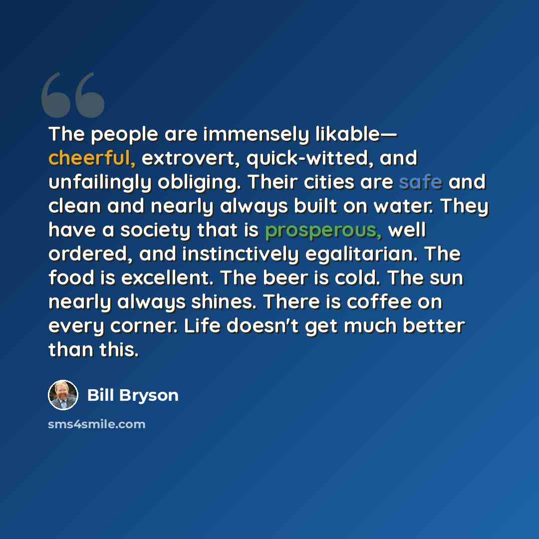 “The people are immensely likable— cheerful, extrovert, quick-witted, and unfailingly obliging. Their cities are safe and clean and nearly always built on water. They have a society that is prosperous, well ordered, and instinctively egalitarian. The food is excellent. The beer is cold. The sun…” quote by Bill Bryson