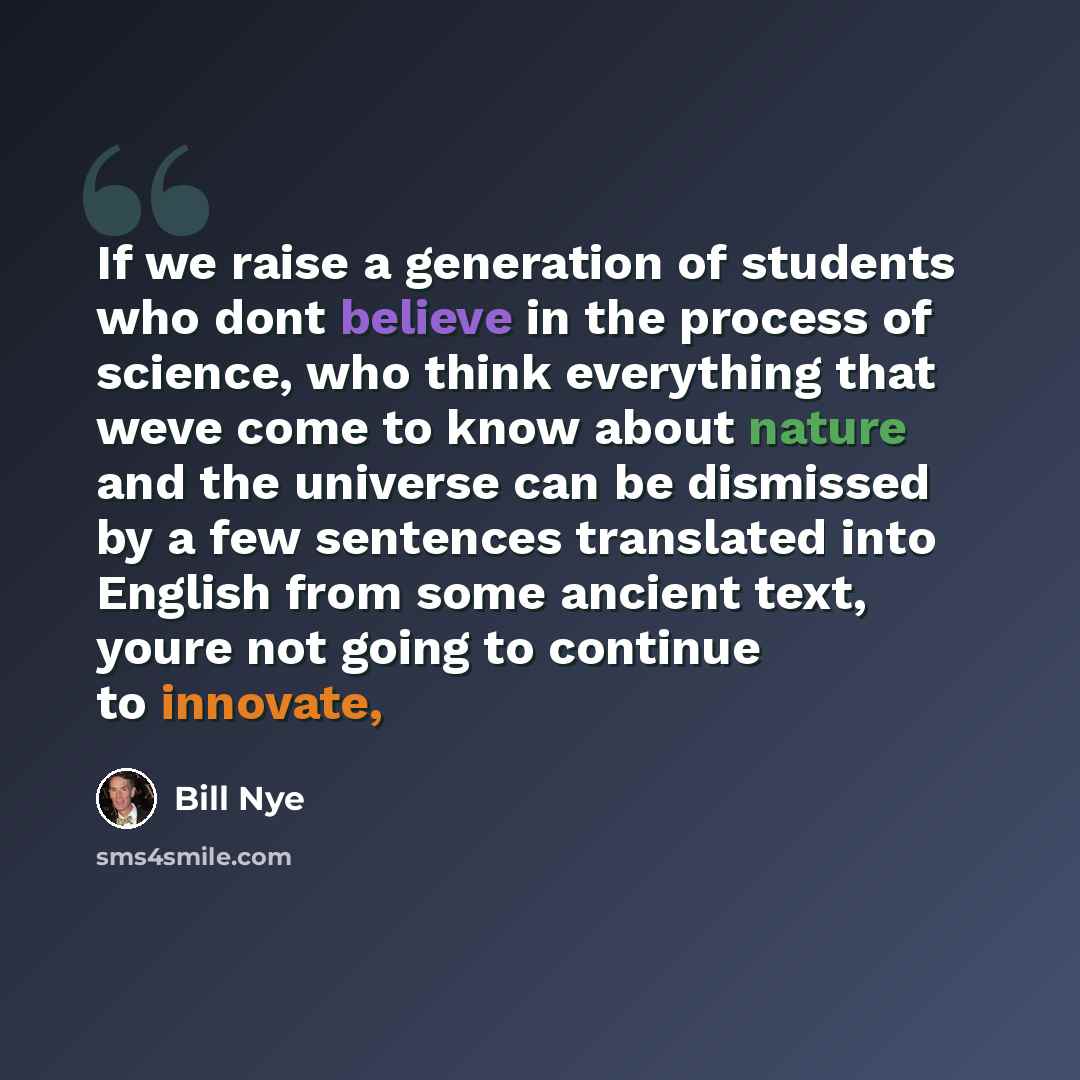 “If we raise a generation of students who dont believe in the process of science, who think everything that weve come to know about nature and the universe can be dismissed by a few sentences translated into English from some ancient text, youre not going to continue to innovate,” quote by Bill Nye