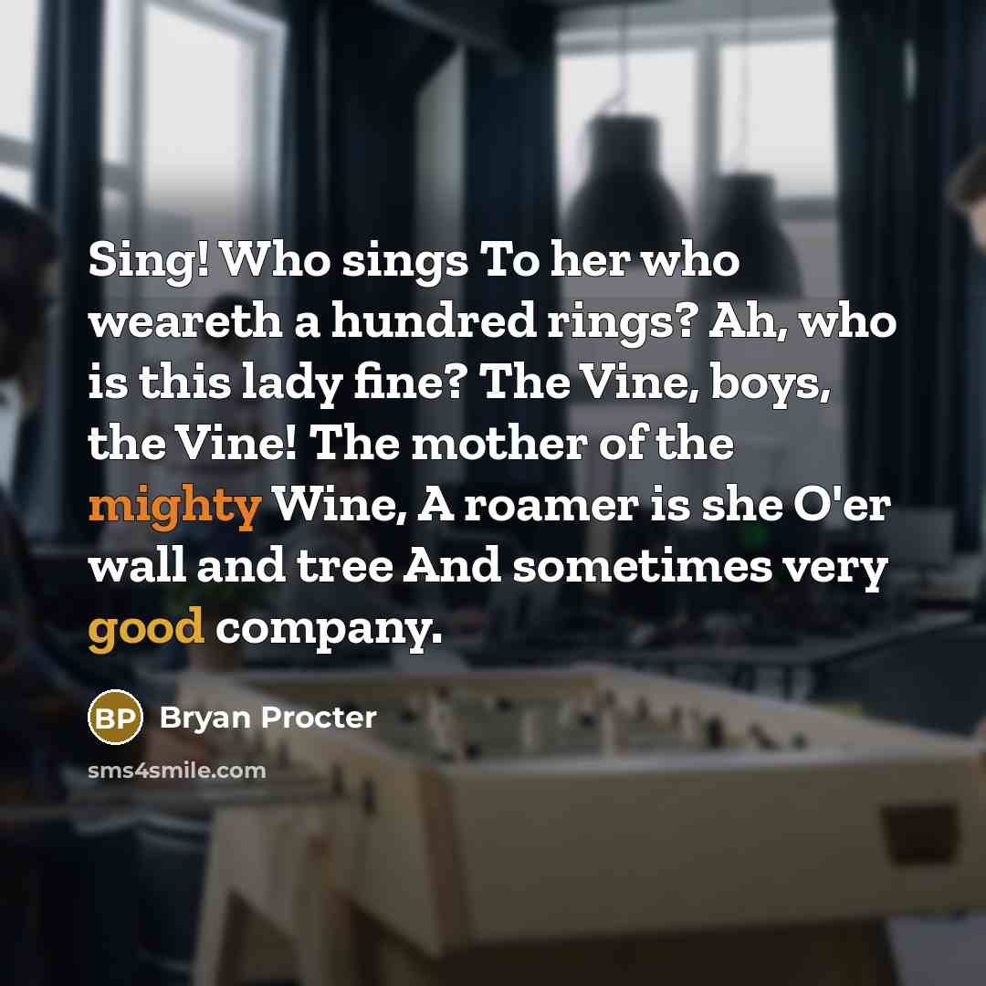 “Sing! Who sings To her who weareth a hundred rings? Ah, who is this lady fine? The Vine, boys, the Vine! The mother of the mighty Wine, A roamer is she O'er wall and tree And sometimes very good company.” quote by Bryan Procter