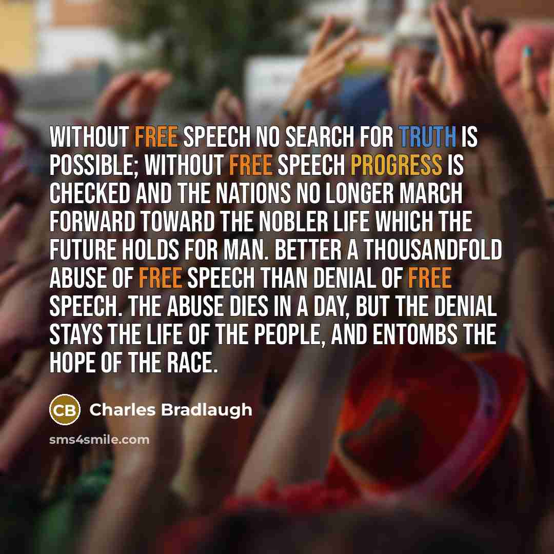 “Without free speech no search for truth is possible; without free speech progress is checked and the nations no longer march forward toward the nobler life which the future holds for man. Better a thousandfold abuse of free speech than denial of free speech. The abuse dies in a day, but the denial…” quote by Charles Bradlaugh