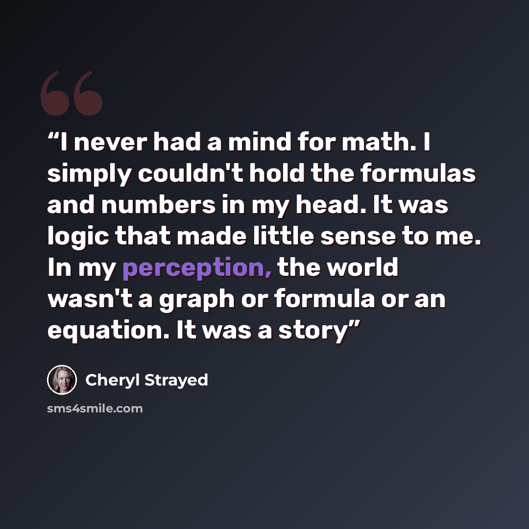 “I never had a mind for math. I simply couldn't hold the formulas and numbers in my head. It was logic that made little sense to me. In my perception, the world wasn't a graph or formula or an equation. It was a story” quote by Cheryl Strayed