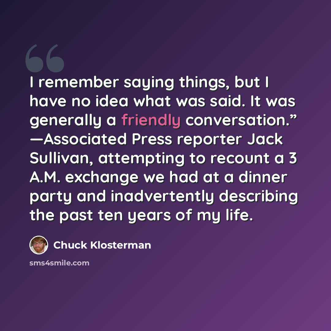 “I remember saying things, but I have no idea what was said. It was generally a friendly conversation.” —Associated Press reporter Jack Sullivan, attempting to recount a 3 A.M. exchange we had at a dinner party and inadvertently describing the past ten years of my life.” quote by Chuck Klosterman
