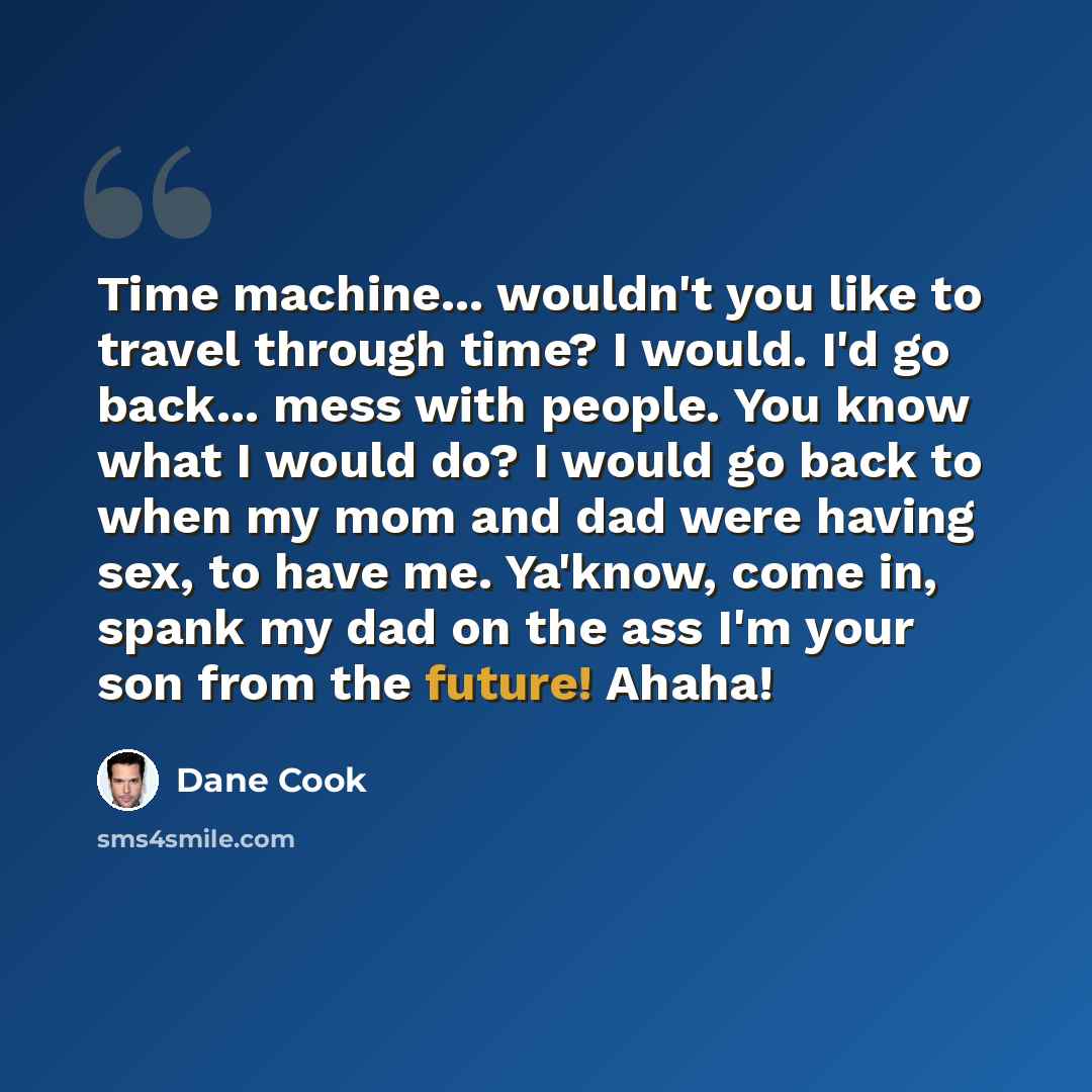 “Time machine... wouldn't you like to travel through time? I would. I'd go back... mess with people. You know what I would do? I would go back to when my mom and dad were having sex, to have me. Ya'know, come in, spank my dad on the ass I'm your son from the future! Ahaha!” quote by Dane Cook