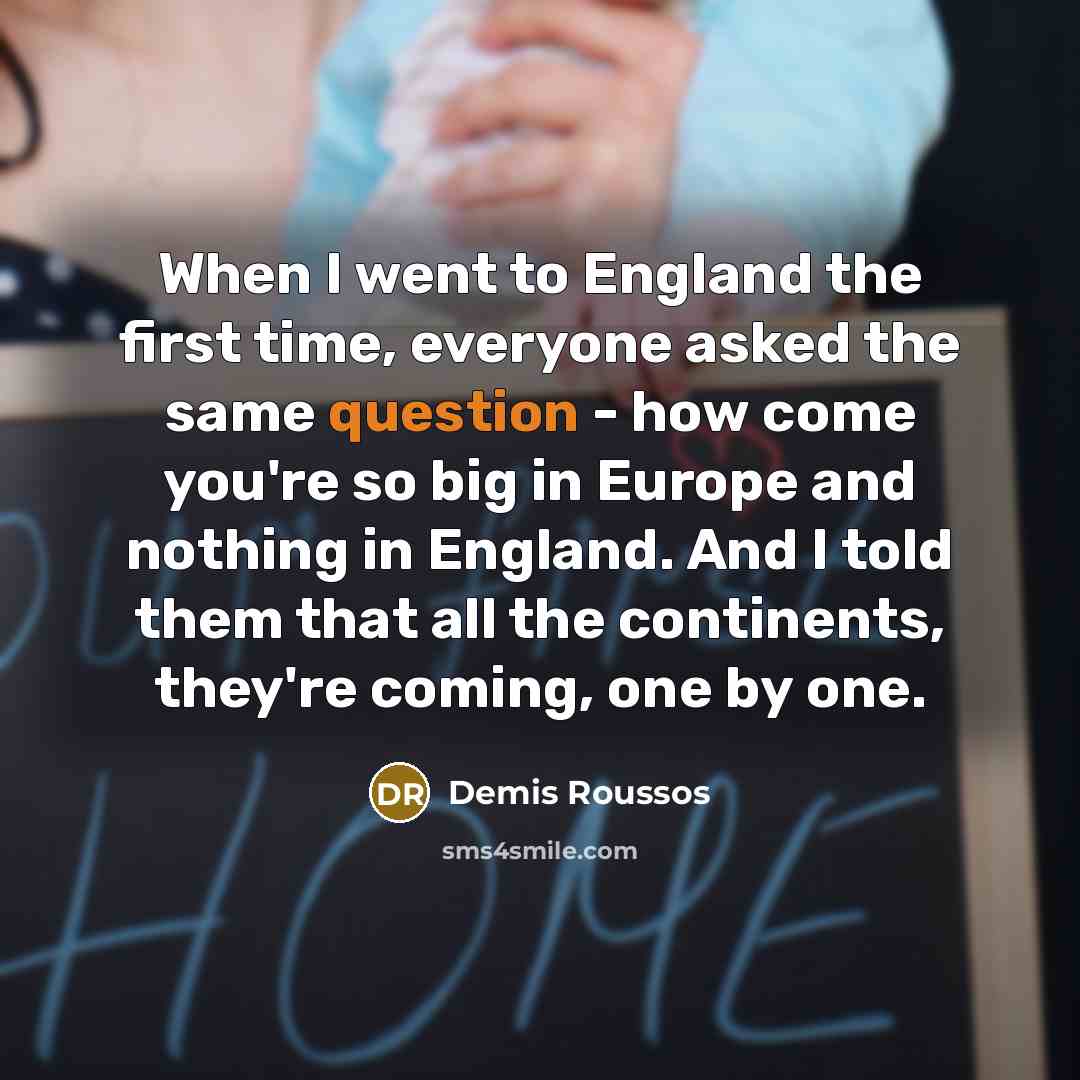 “When I went to England the first time, everyone asked the same question - how come you're so big in Europe and nothing in England. And I told them that all the continents, they're coming, one by one.” quote by Demis Roussos
