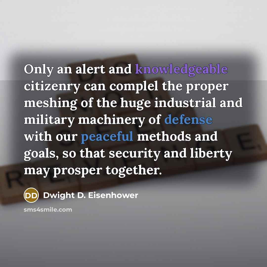 “Only an alert and knowledgeable citizenry can complel the proper meshing of the huge industrial and military machinery of defense with our peaceful methods and goals, so that security and liberty may prosper together.” quote by Dwight D. Eisenhower