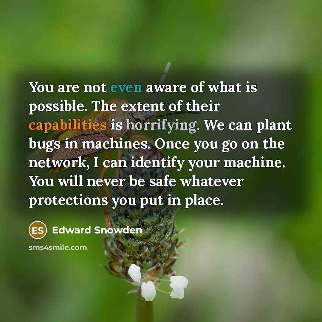“You are not even aware of what is possible. The extent of their capabilities is horrifying. We can plant bugs in machines. Once you go on the network, I can identify your machine. You will never be safe whatever protections you put in place.” quote by Edward Snowden