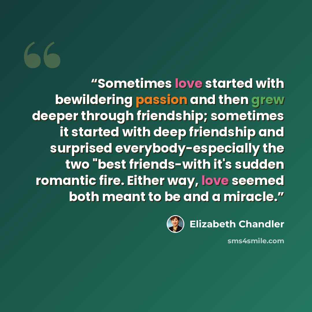 “Sometimes love started with bewildering passion and then grew deeper through friendship; sometimes it started with deep friendship and surprised everybody-especially the two "best friends-with it's sudden romantic fire. Either way, love seemed both meant to be and a miracle.” quote by Elizabeth Chandler