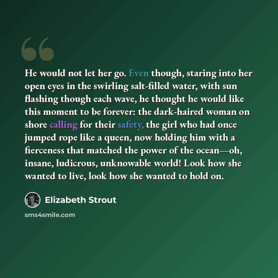 “He would not let her go. Even though, staring into her open eyes in the swirling salt-filled water, with sun flashing though each wave, he thought he would like this moment to be forever: the dark-haired woman on shore calling for their safety, the girl who had once jumped rope like a queen, now…” quote by Elizabeth Strout