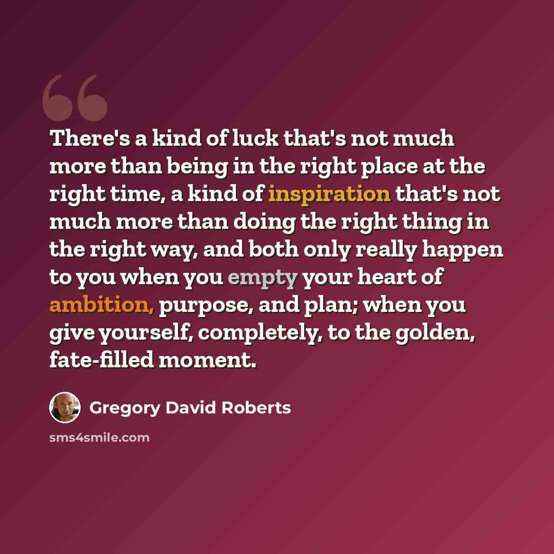“There's a kind of luck that's not much more than being in the right place at the right time, a kind of inspiration that's not much more than doing the right thing in the right way, and both only really happen to you when you empty your heart of ambition, purpose, and plan; when you give yourself…” quote by Gregory David Roberts