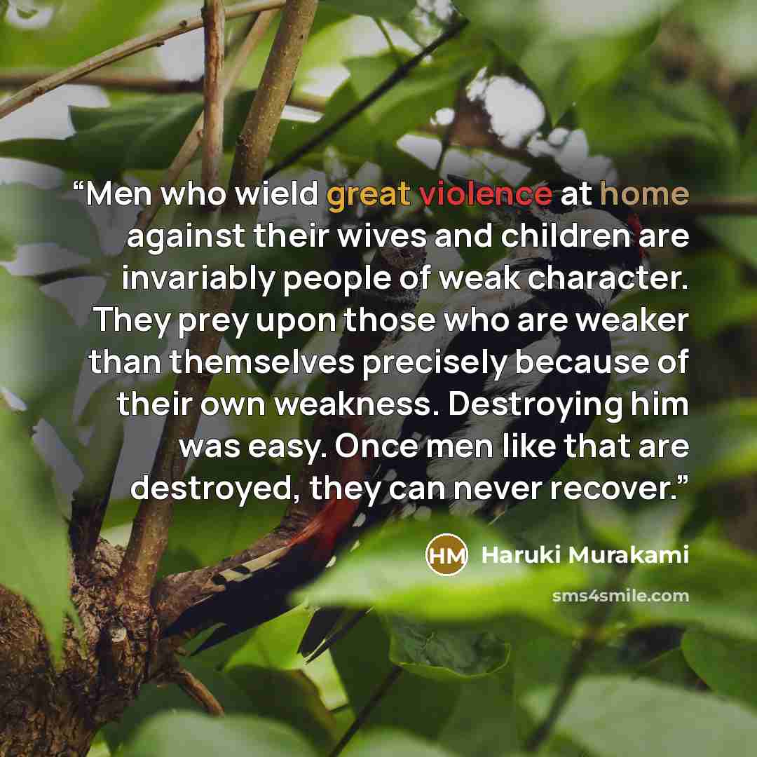 “Men who wield great violence at home against their wives and children are invariably people of weak character. They prey upon those who are weaker than themselves precisely because of their own weakness. Destroying him was easy. Once men like that are destroyed, they can never recover.” quote by Haruki Murakami