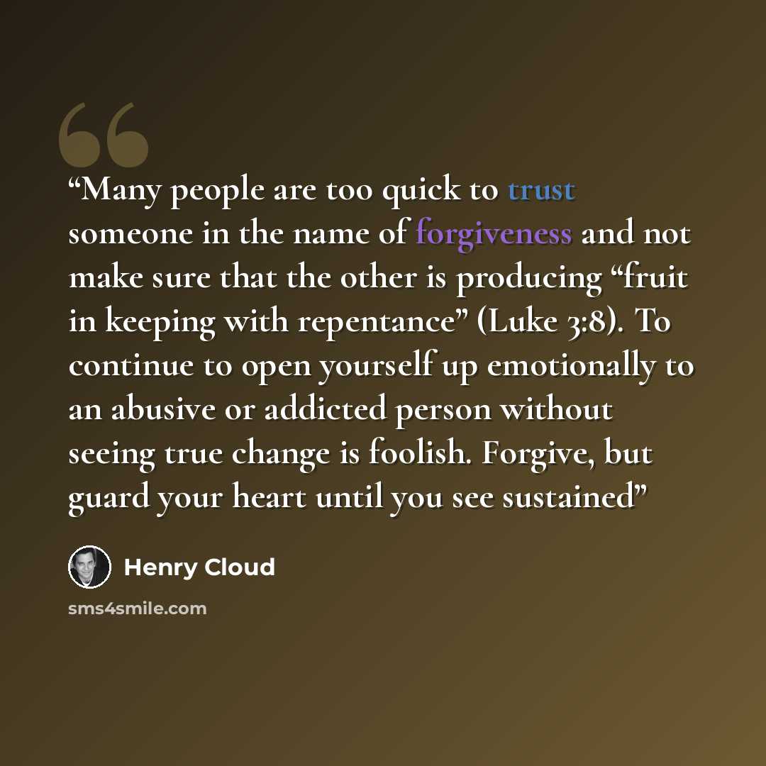 “Many people are too quick to trust someone in the name of forgiveness and not make sure that the other is producing “fruit in keeping with repentance” (Luke 3:8). To continue to open yourself up emotionally to an abusive or addicted person without seeing true change is foolish. Forgive, but guard…” quote by Henry Cloud