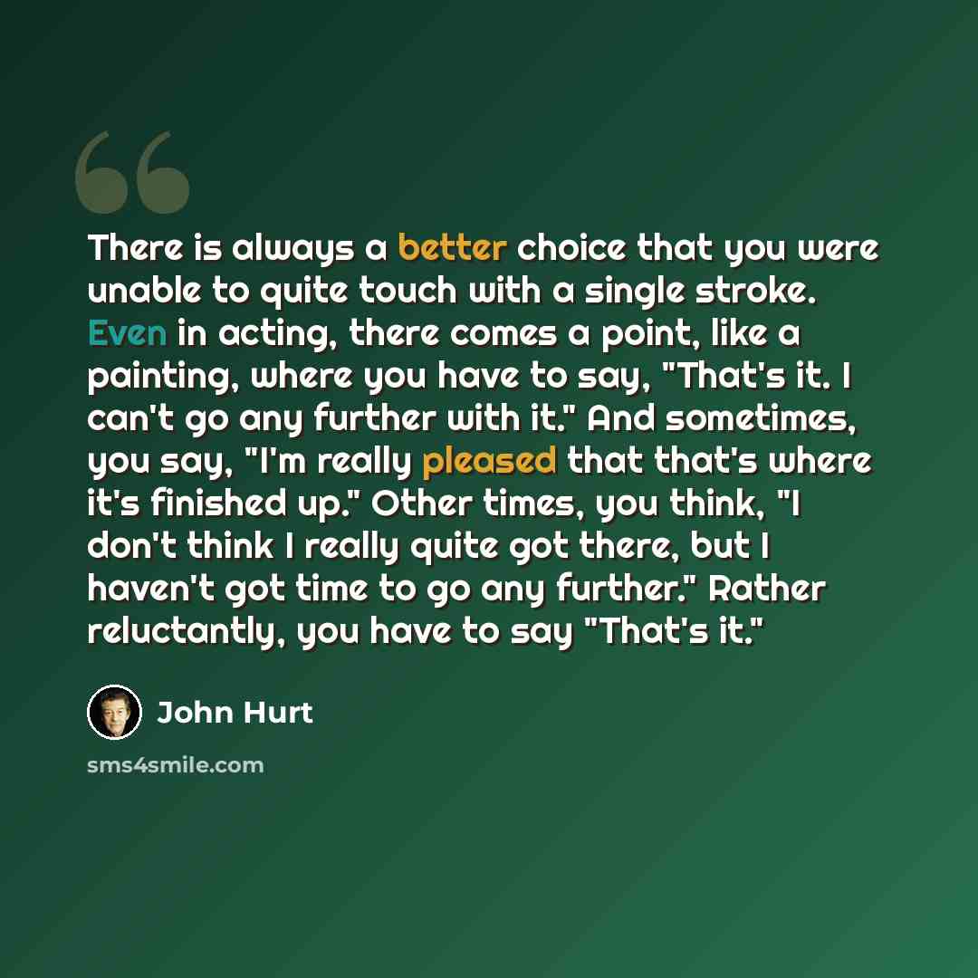 “There is always a better choice that you were unable to quite touch with a single stroke. Even in acting, there comes a point, like a painting, where you have to say, "That's it. I can't go any further with it." And sometimes, you say, "I'm really pleased that that's where it's finished up." Other…” quote by John Hurt