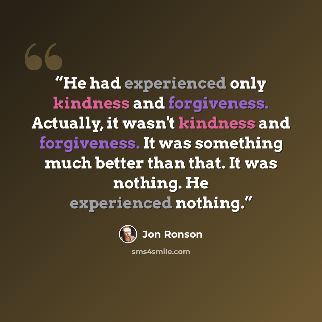 “He had experienced only kindness and forgiveness. Actually, it wasn't kindness and forgiveness. It was something much better than that. It was nothing. He experienced nothing.” quote by Jon Ronson