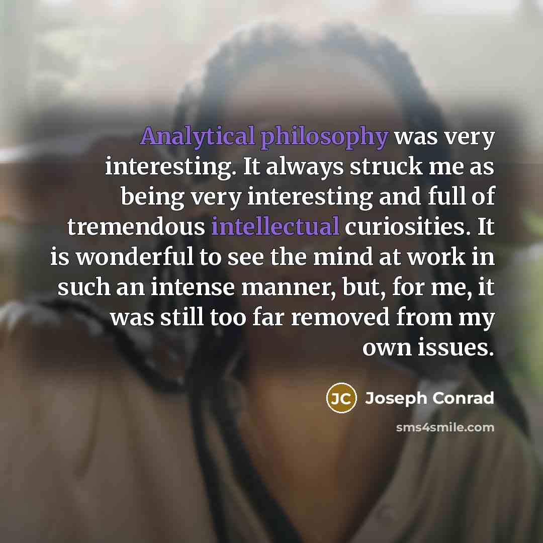“Analytical philosophy was very interesting. It always struck me as being very interesting and full of tremendous intellectual curiosities. It is wonderful to see the mind at work in such an intense manner, but, for me, it was still too far removed from my own issues.” quote by Joseph Conrad