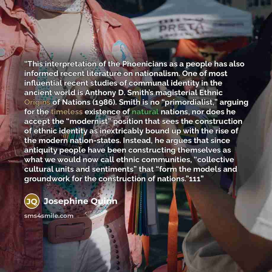 “This interpretation of the Phoenicians as a people has also informed recent literature on nationalism. One of most influential recent studies of communal identity in the ancient world is Anthony D. Smith’s magisterial Ethnic Origins of Nations (1986). Smith is no “primordialist,” arguing for the…” quote by Josephine Quinn