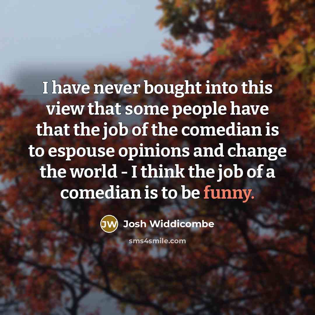 “I have never bought into this view that some people have that the job of the comedian is to espouse opinions and change the world - I think the job of a comedian is to be funny.” quote by Josh Widdicombe