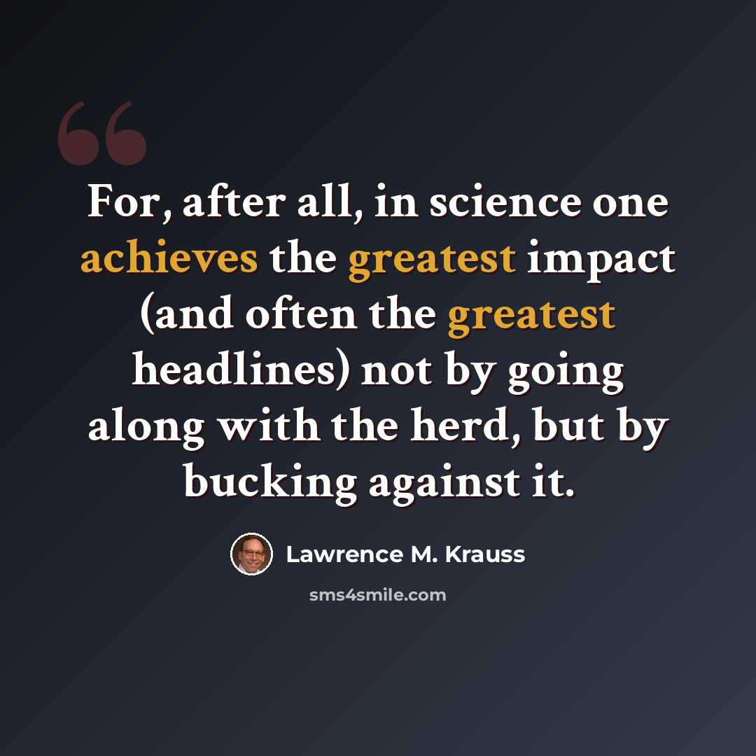 “For, after all, in science one achieves the greatest impact (and often the greatest headlines) not by going along with the herd, but by bucking against it.” quote by Lawrence M. Krauss