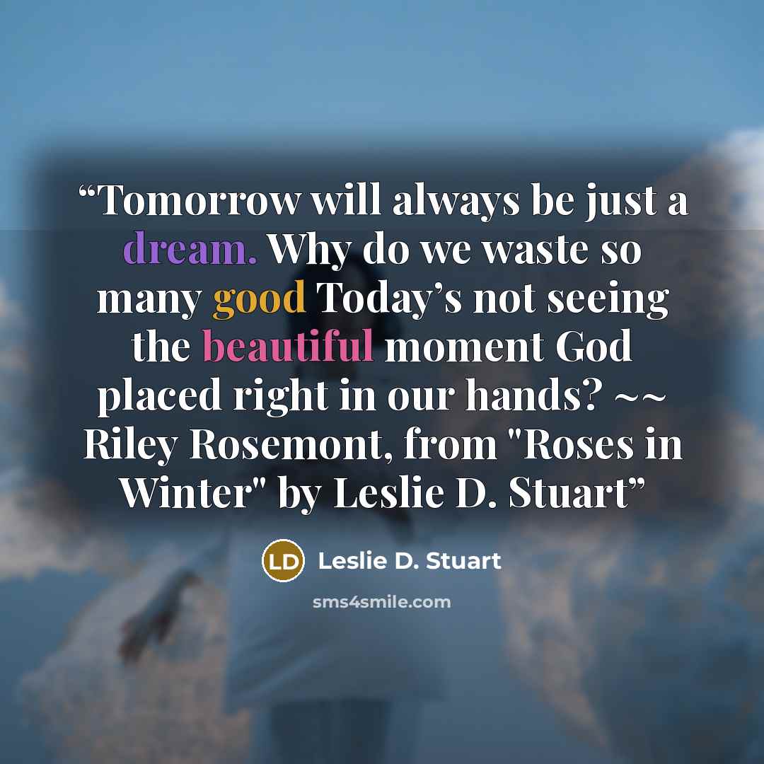“Tomorrow will always be just a dream. Why do we waste so many good Today’s not seeing the beautiful moment God placed right in our hands? ~~ Riley Rosemont, from "Roses in Winter" by Leslie D. Stuart” quote by Leslie D. Stuart