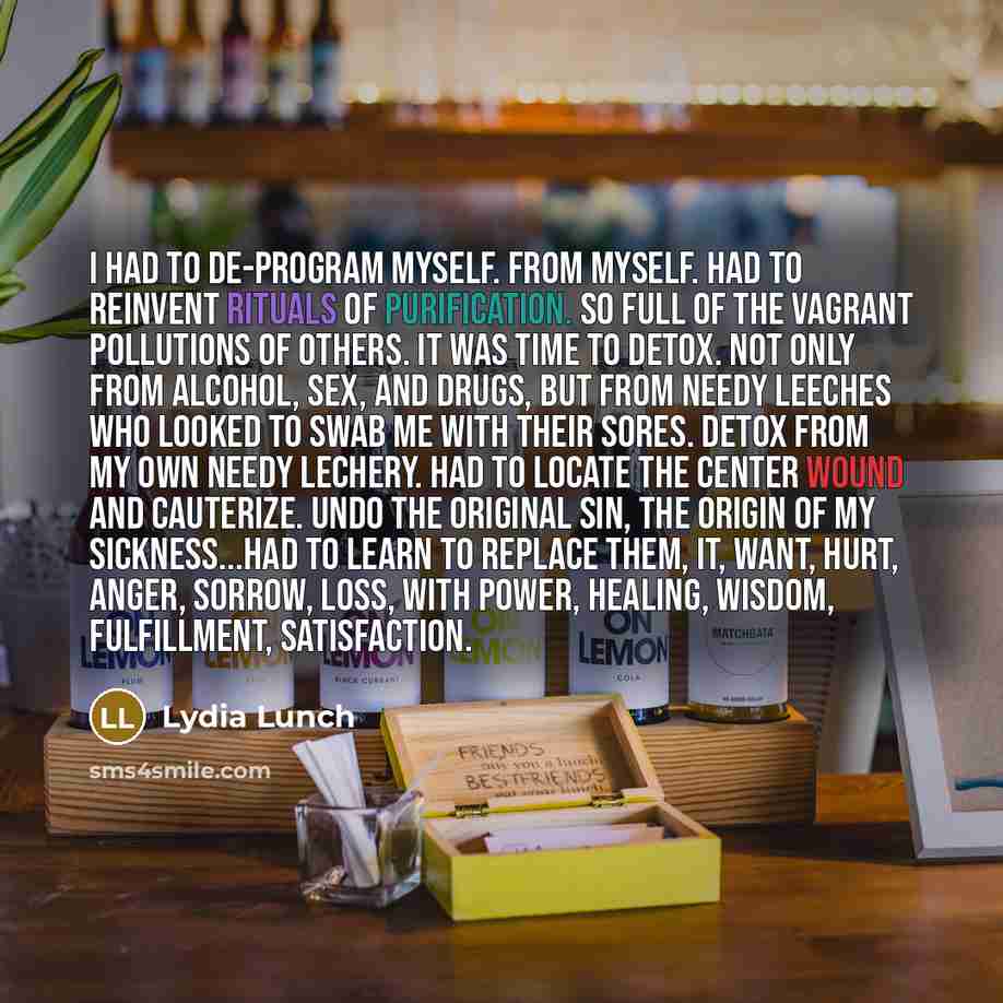 “I had to de-program myself. From myself. Had to reinvent rituals of purification. So full of the vagrant pollutions of others. It was time to detox. Not only from alcohol, sex, and drugs, but from needy leeches who looked to swab me with their sores. Detox from my own needy lechery. Had to locate…” quote by Lydia Lunch