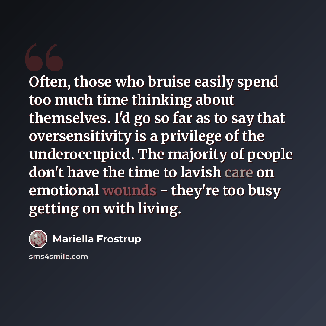 “Often, those who bruise easily spend too much time thinking about themselves. I'd go so far as to say that oversensitivity is a privilege of the underoccupied. The majority of people don't have the time to lavish care on emotional wounds - they're too busy getting on with living.” quote by Mariella Frostrup