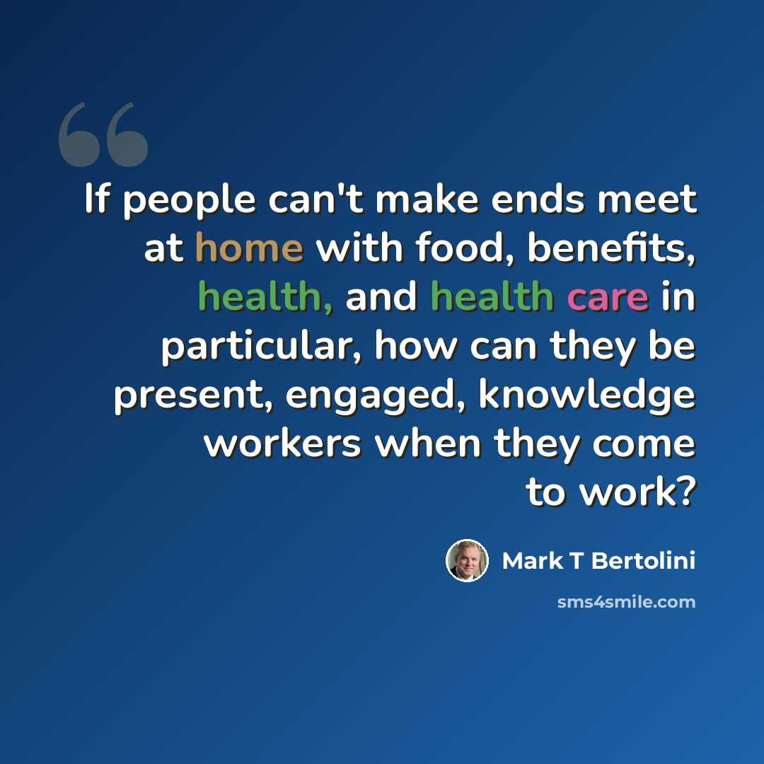 “If people can't make ends meet at home with food, benefits, health, and health care in particular, how can they be present, engaged, knowledge workers when they come to work?” quote by Mark T Bertolini