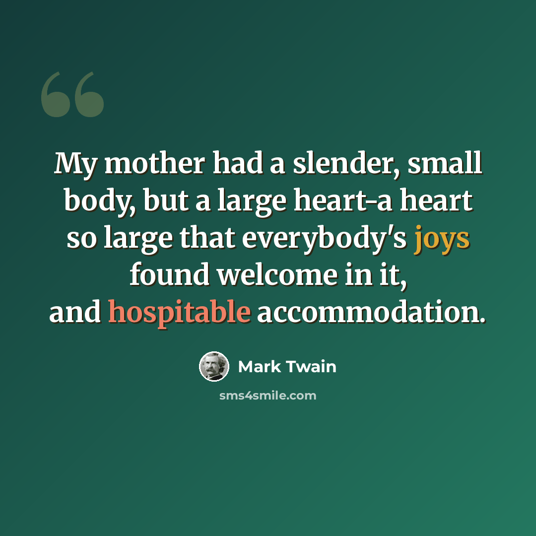 “My mother had a slender, small body, but a large heart-a heart so large that everybody's joys found welcome in it, and hospitable accommodation.” quote by Mark Twain