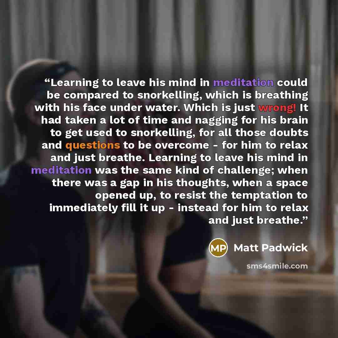 “Learning to leave his mind in meditation could be compared to snorkelling, which is breathing with his face under water. Which is just wrong! It had taken a lot of time and nagging for his brain to get used to snorkelling, for all those doubts and questions to be overcome - for him to relax and…” quote by Matt Padwick