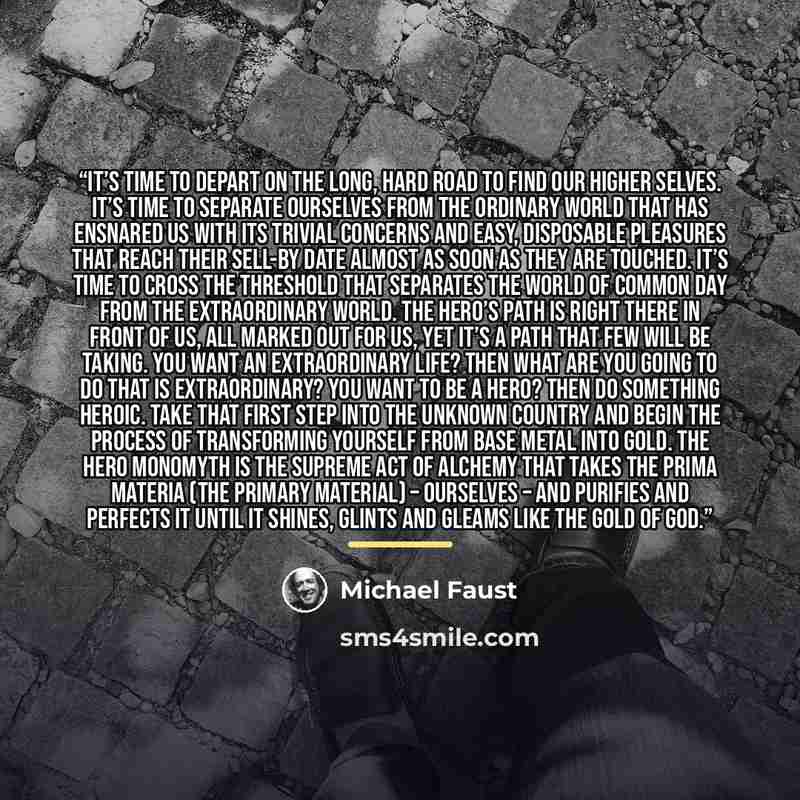 “It’s time to depart on the long, hard road to find our Higher Selves. It’s time to separate ourselves from the ordinary world that has ensnared us with its trivial concerns and easy, disposable pleasures that reach their sell-by date almost as soon as they are touched. It’s time to cross the…” quote by Michael Faust
