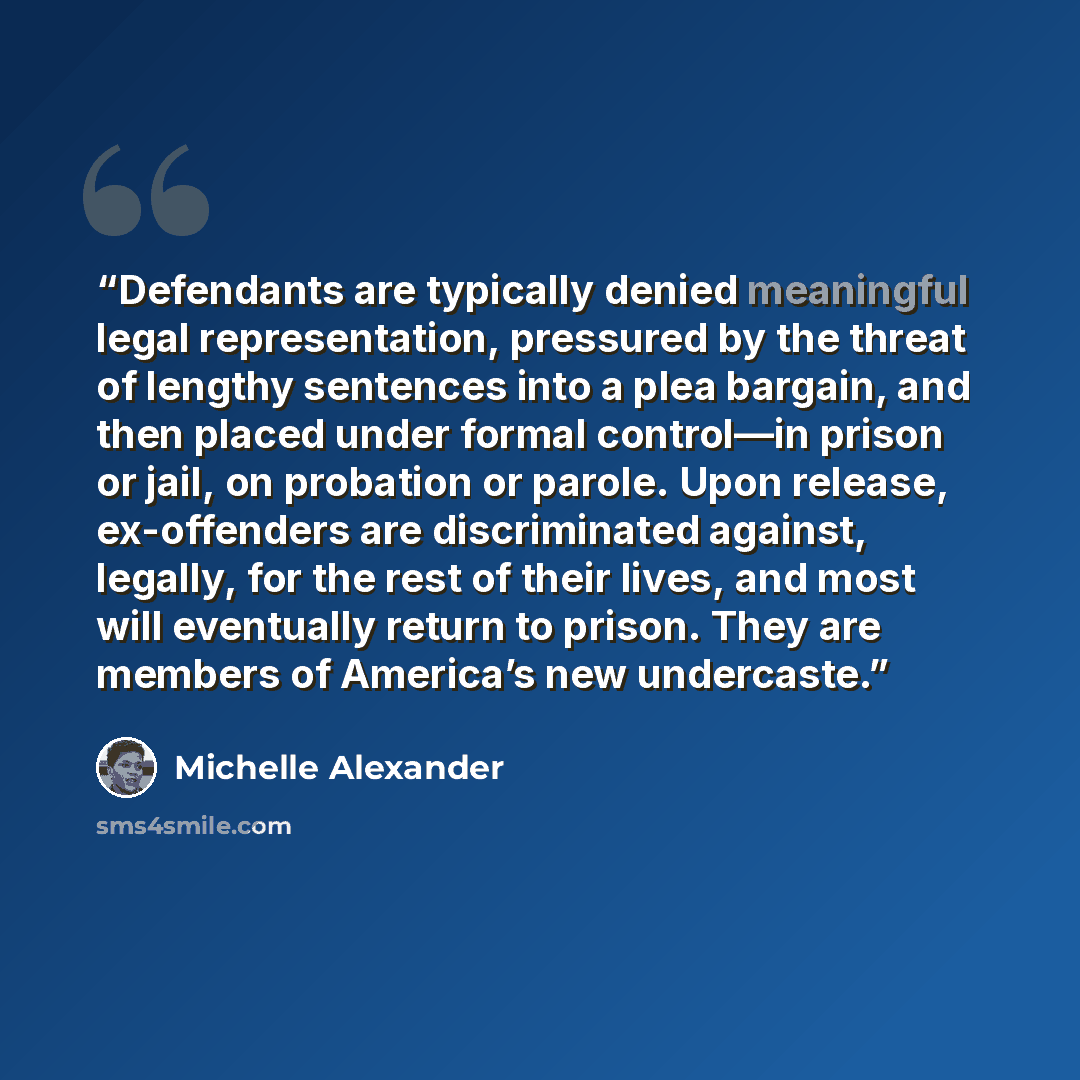 “Defendants are typically denied meaningful legal representation, pressured by the threat of lengthy sentences into a plea bargain, and then placed under formal control—in prison or jail, on probation or parole. Upon release, ex-offenders are discriminated against, legally, for the rest of their…” quote by Michelle Alexander