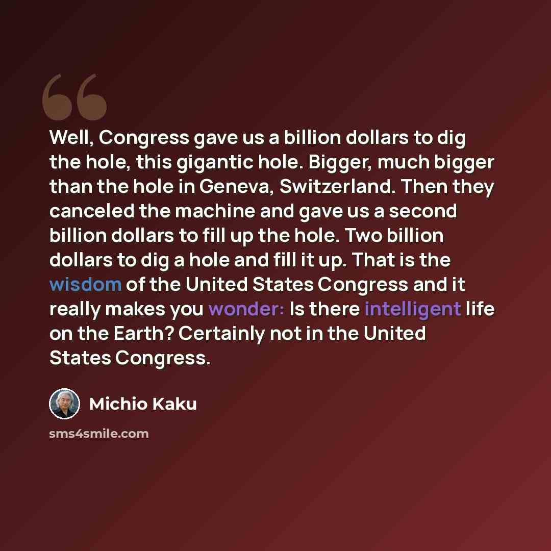 “Well, Congress gave us a billion dollars to dig the hole, this gigantic hole. Bigger, much bigger than the hole in Geneva, Switzerland. Then they canceled the machine and gave us a second billion dollars to fill up the hole. Two billion dollars to dig a hole and fill it up. That is the wisdom of…” quote by Michio Kaku