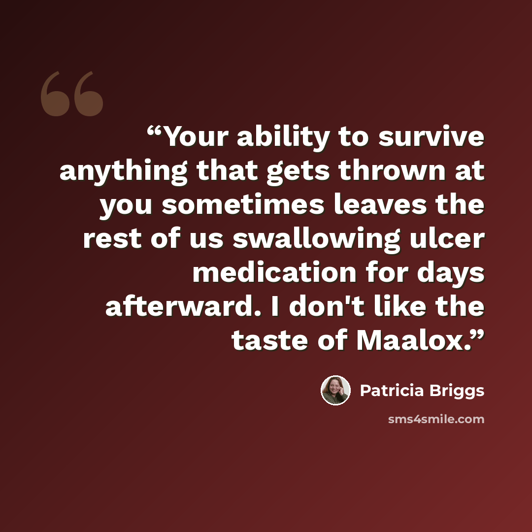 “Your ability to survive anything that gets thrown at you sometimes leaves the rest of us swallowing ulcer medication for days afterward. I don't like the taste of Maalox.” quote by Patricia Briggs