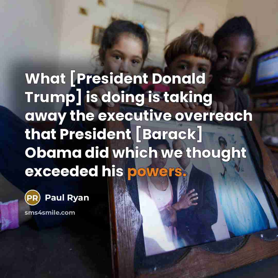 “What [President Donald Trump] is doing is taking away the executive overreach that President [Barack] Obama did which we thought exceeded his powers.” quote by Paul Ryan