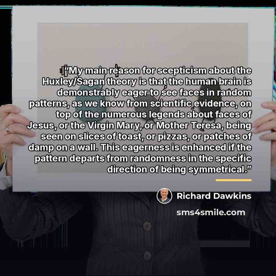 “My main reason for scepticism about the Huxley/Sagan theory is that the human brain is demonstrably eager to see faces in random patterns, as we know from scientific evidence, on top of the numerous legends about faces of Jesus, or the Virgin Mary, or Mother Teresa, being seen on slices of toast…” quote by Richard Dawkins