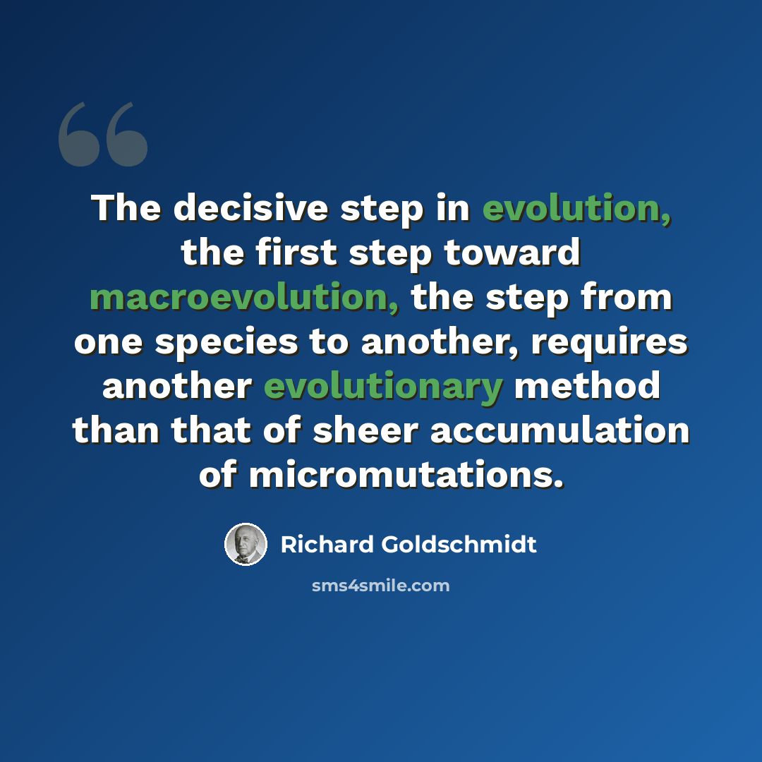 “The decisive step in evolution, the first step toward macroevolution, the step from one species to another, requires another evolutionary method than that of sheer accumulation of micromutations.” quote by Richard Goldschmidt