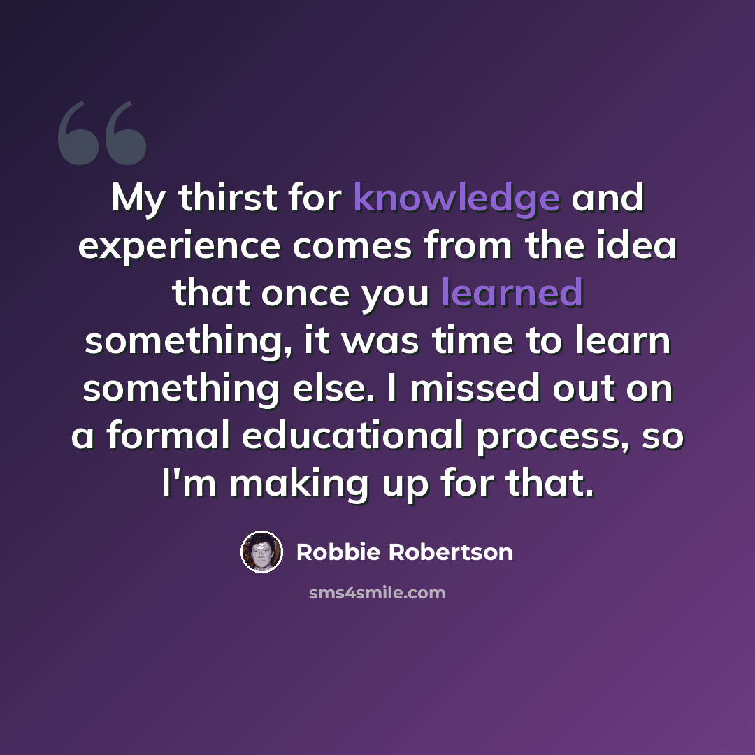 “My thirst for knowledge and experience comes from the idea that once you learned something, it was time to learn something else. I missed out on a formal educational process, so I'm making up for that.” quote by Robbie Robertson