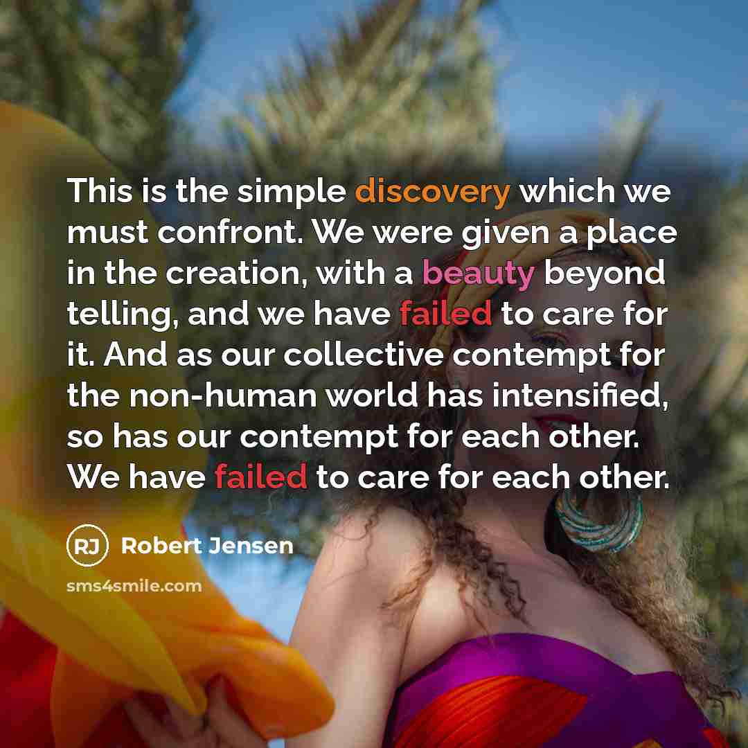 “This is the simple discovery which we must confront. We were given a place in the creation, with a beauty beyond telling, and we have failed to care for it. And as our collective contempt for the non-human world has intensified, so has our contempt for each other. We have failed to care for each…” quote by Robert Jensen