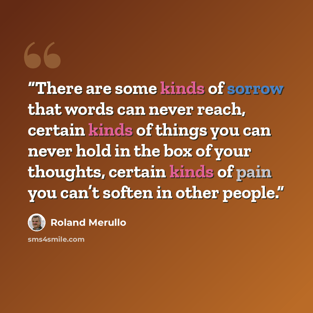 “There are some kinds of sorrow that words can never reach, certain kinds of things you can never hold in the box of your thoughts, certain kinds of pain you can’t soften in other people.” quote by Roland Merullo