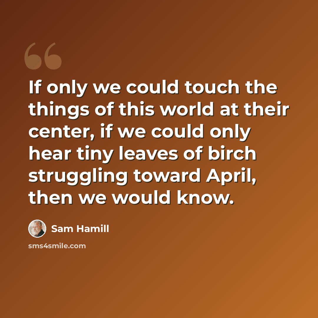 “If only we could touch the things of this world at their center, if we could only hear tiny leaves of birch struggling toward April, then we would know.” quote by Sam Hamill