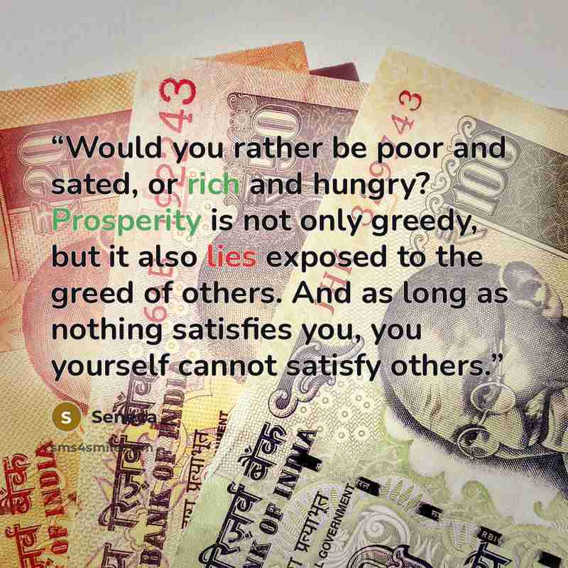 “Would you rather be poor and sated, or rich and hungry? Prosperity is not only greedy, but it also lies exposed to the greed of others. And as long as nothing satisfies you, you yourself cannot satisfy others.” quote by Seneca