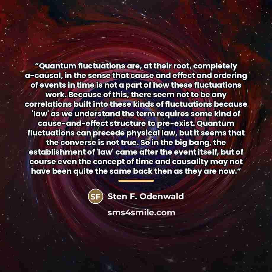 “Quantum fluctuations are, at their root, completely a-causal, in the sense that cause and effect and ordering of events in time is not a part of how these fluctuations work. Because of this, there seem not to be any correlations built into these kinds of fluctuations because 'law' as we understand…” quote by Sten F. Odenwald
