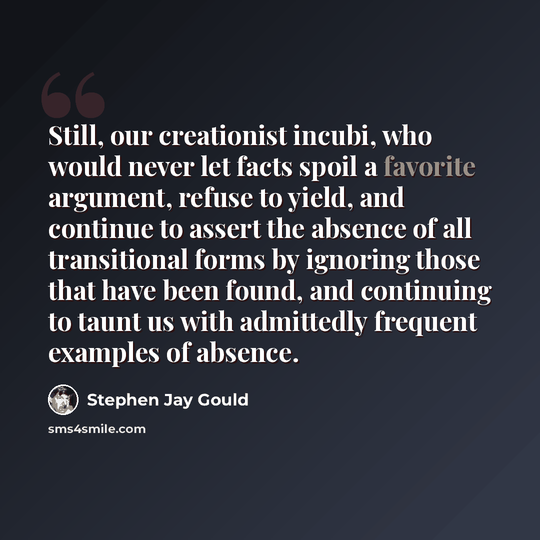 “Still, our creationist incubi, who would never let facts spoil a favorite argument, refuse to yield, and continue to assert the absence of all transitional forms by ignoring those that have been found, and continuing to taunt us with admittedly frequent examples of absence.” quote by Stephen Jay Gould